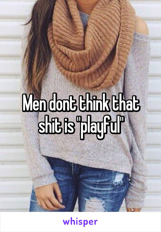Men dont think that shit is "playful"