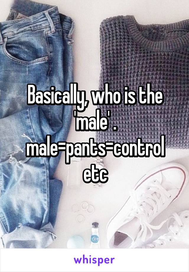Basically, who is the 'male' . male=pants=control etc