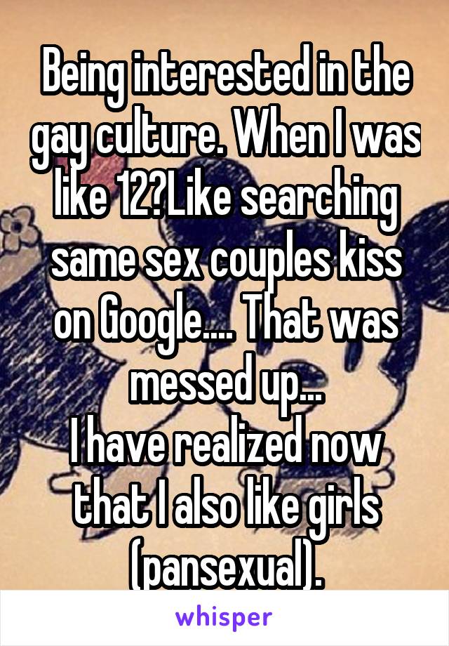 Being interested in the gay culture. When I was like 12?Like searching same sex couples kiss on Google.... That was messed up...
I have realized now that I also like girls
(pansexual).