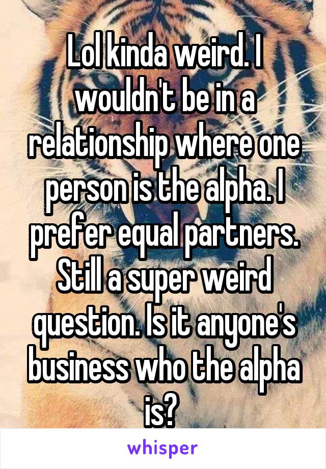Lol kinda weird. I wouldn't be in a relationship where one person is the alpha. I prefer equal partners. Still a super weird question. Is it anyone's business who the alpha is? 