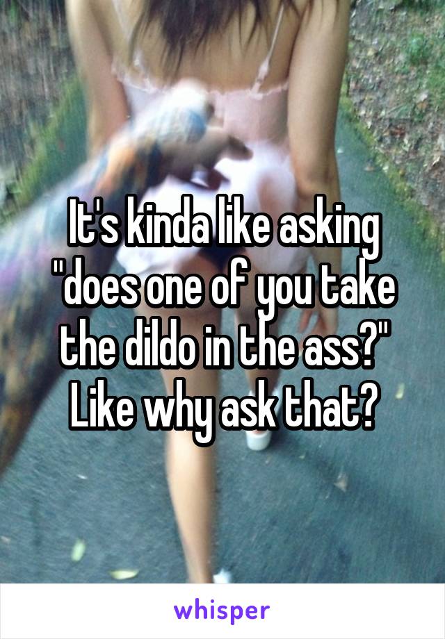 It's kinda like asking "does one of you take the dildo in the ass?"
Like why ask that?