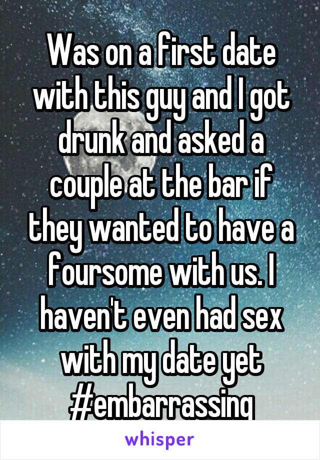 Was on a first date with this guy and I got drunk and asked a couple at the bar if they wanted to have a foursome with us. I haven't even had sex with my date yet #embarrassing