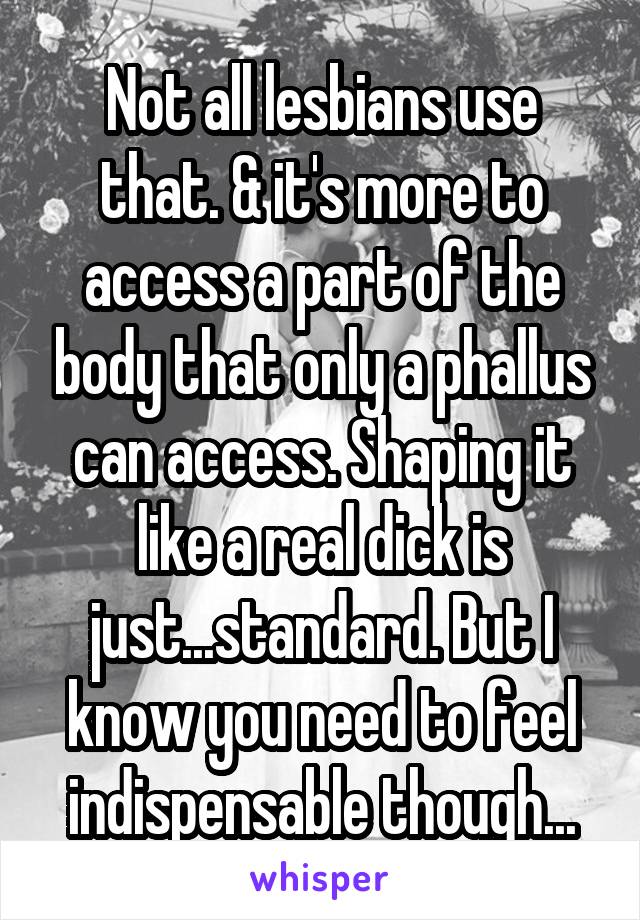 Not all lesbians use that. & it's more to access a part of the body that only a phallus can access. Shaping it like a real dick is just...standard. But I know you need to feel indispensable though...