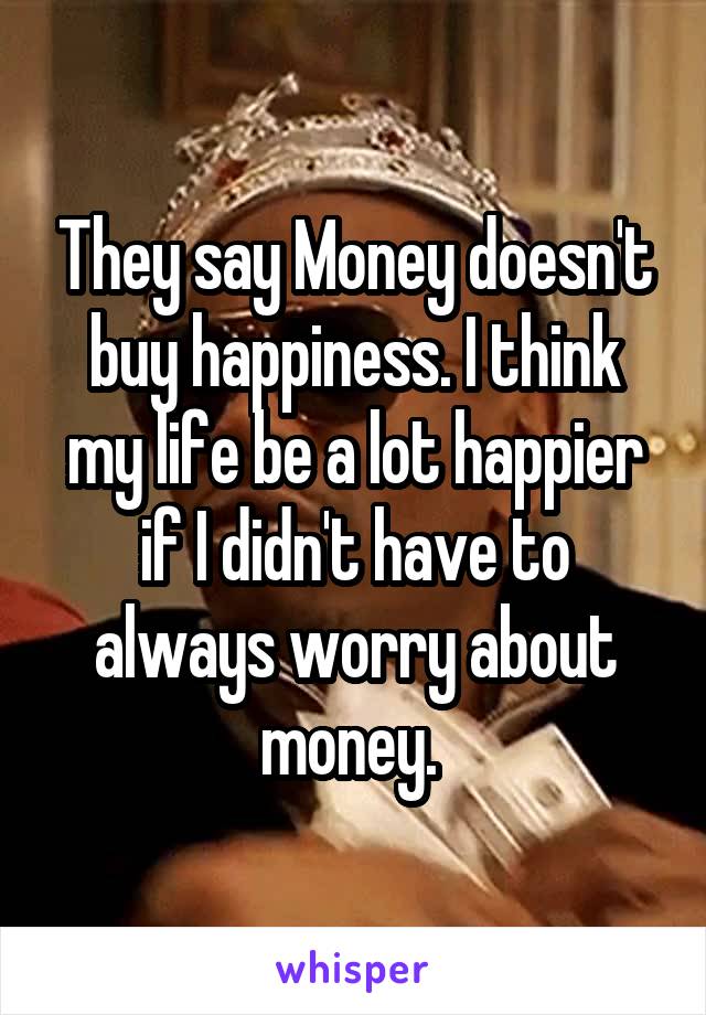 They say Money doesn't buy happiness. I think my life be a lot happier if I didn't have to always worry about money. 