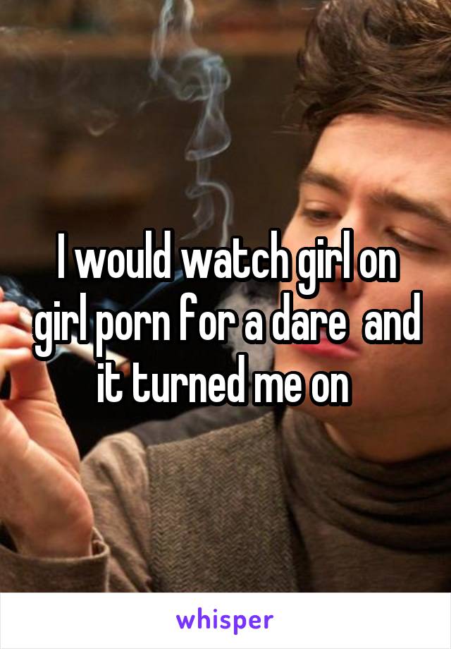 I would watch girl on girl porn for a dare  and it turned me on 