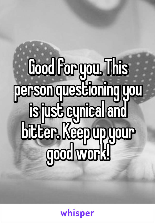 Good for you. This person questioning you is just cynical and bitter. Keep up your good work!