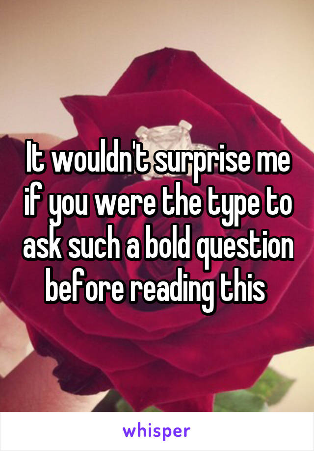 It wouldn't surprise me if you were the type to ask such a bold question before reading this 