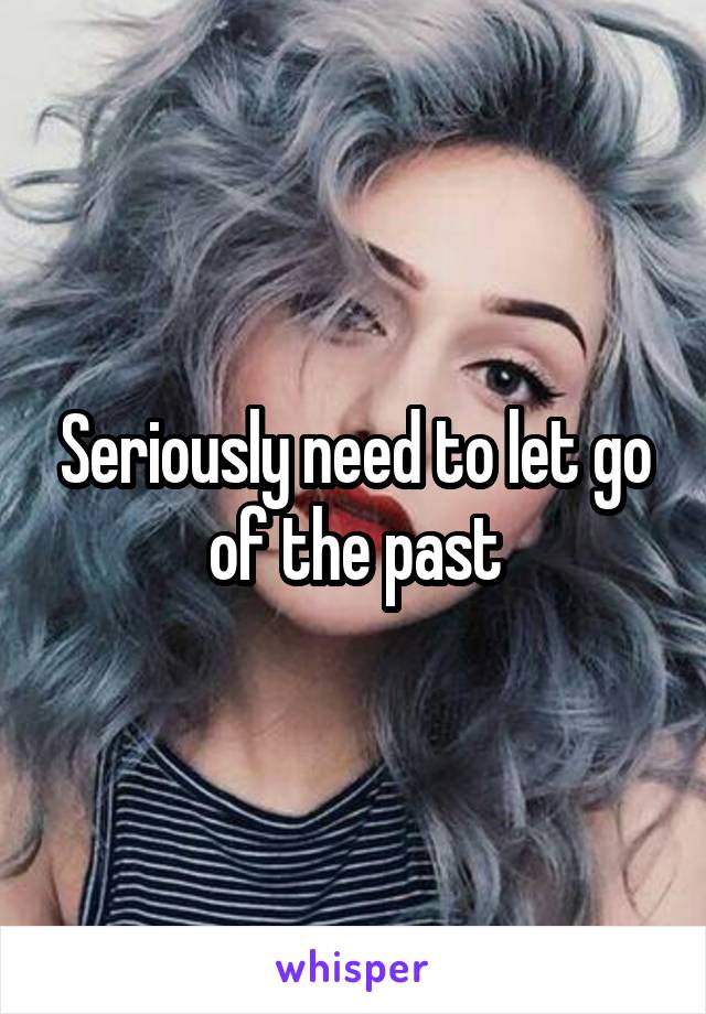 Seriously need to let go of the past