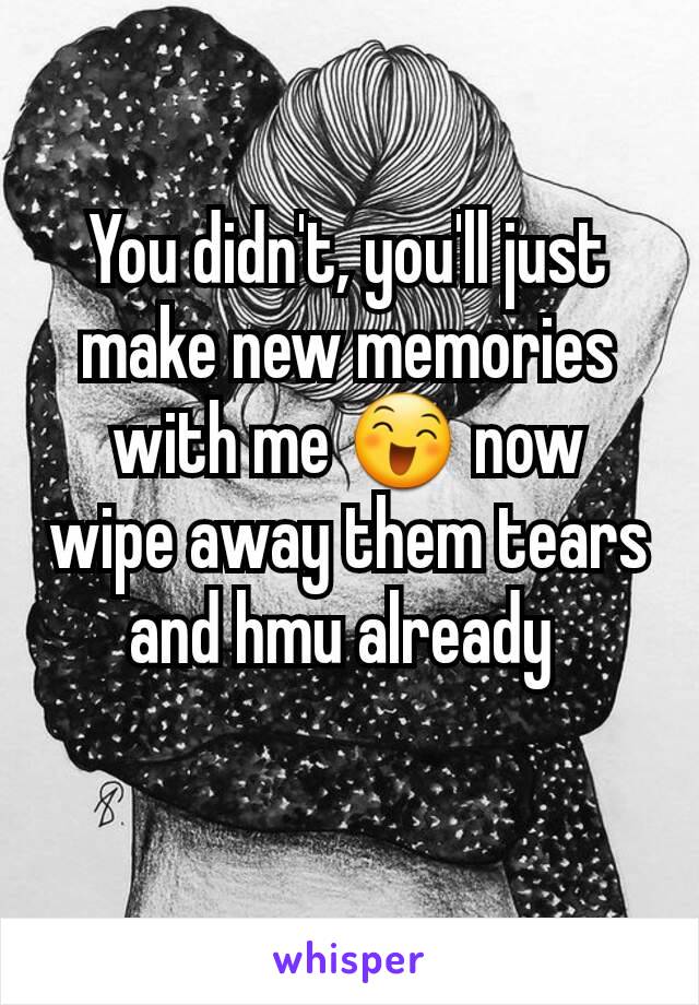 You didn't, you'll just make new memories with me 😄 now wipe away them tears and hmu already 