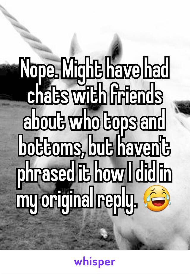 Nope. Might have had chats with friends about who tops and bottoms, but haven't phrased it how I did in my original reply. 😂