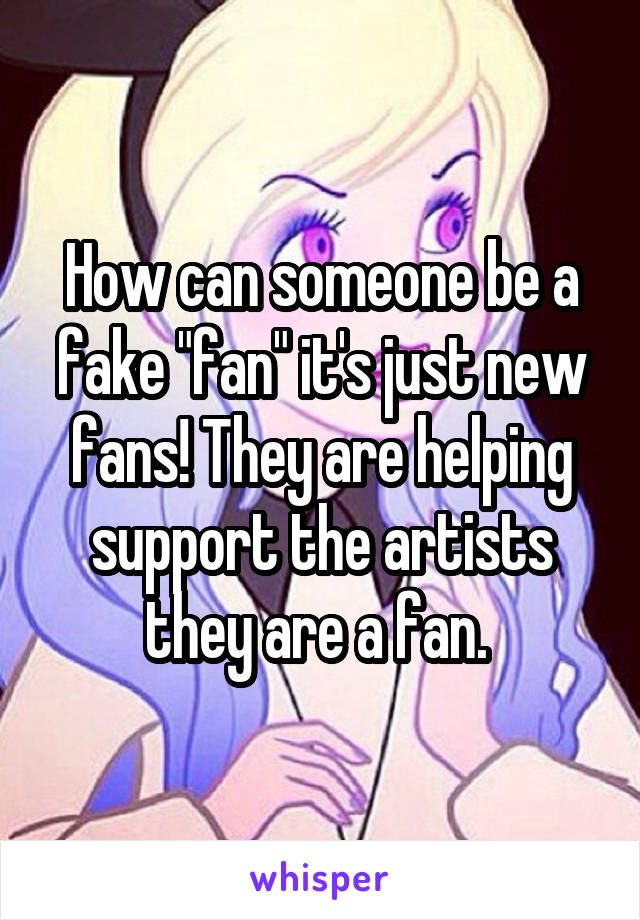 How can someone be a fake "fan" it's just new fans! They are helping support the artists they are a fan. 