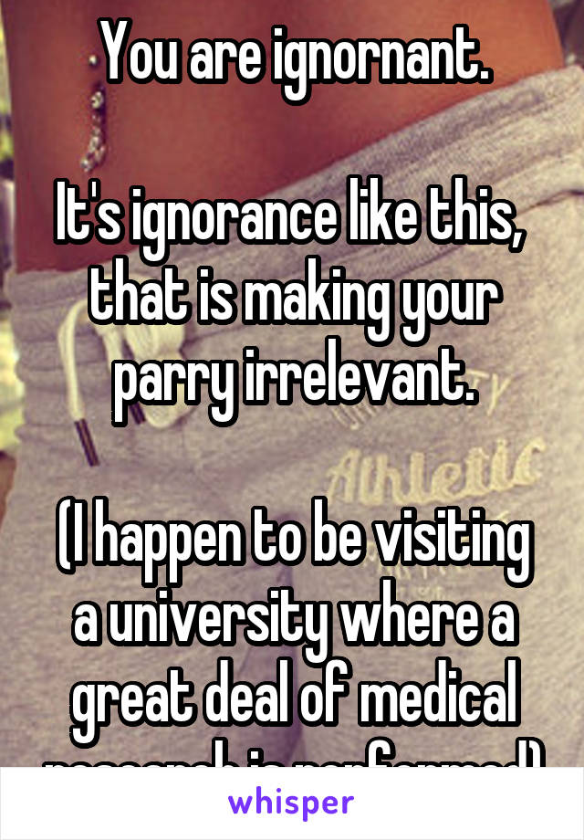 You are ignornant.

It's ignorance like this,  that is making your parry irrelevant.

(I happen to be visiting a university where a great deal of medical research is performed)