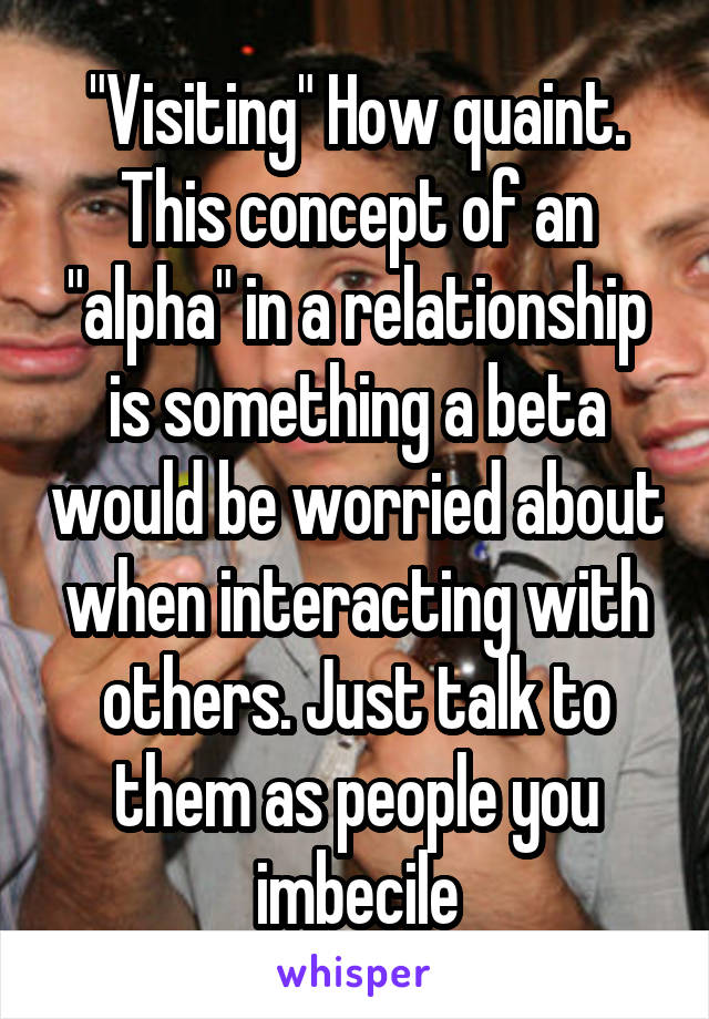 "Visiting" How quaint. This concept of an "alpha" in a relationship is something a beta would be worried about when interacting with others. Just talk to them as people you imbecile