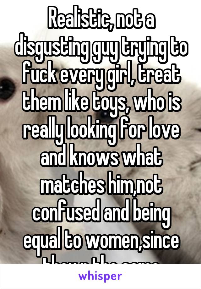 Realistic, not a disgusting guy trying to fuck every girl, treat them like toys, who is really looking for love and knows what matches him,not confused and being equal to women,since they r the same