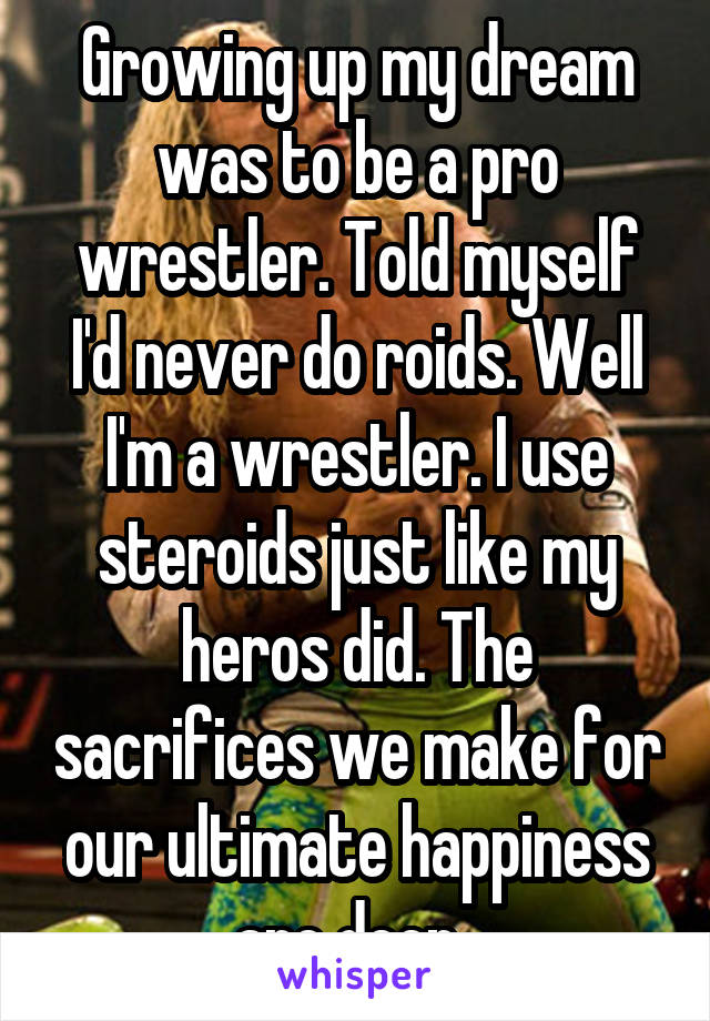 Growing up my dream was to be a pro wrestler. Told myself I'd never do roids. Well I'm a wrestler. I use steroids just like my heros did. The sacrifices we make for our ultimate happiness are deep. 