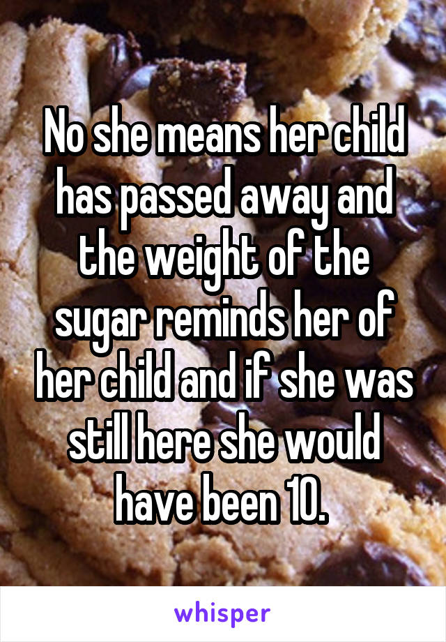 No she means her child has passed away and the weight of the sugar reminds her of her child and if she was still here she would have been 10. 