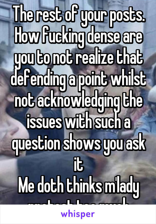 The rest of your posts. How fucking dense are you to not realize that defending a point whilst not acknowledging the issues with such a question shows you ask it
Me doth thinks m'lady protest too much