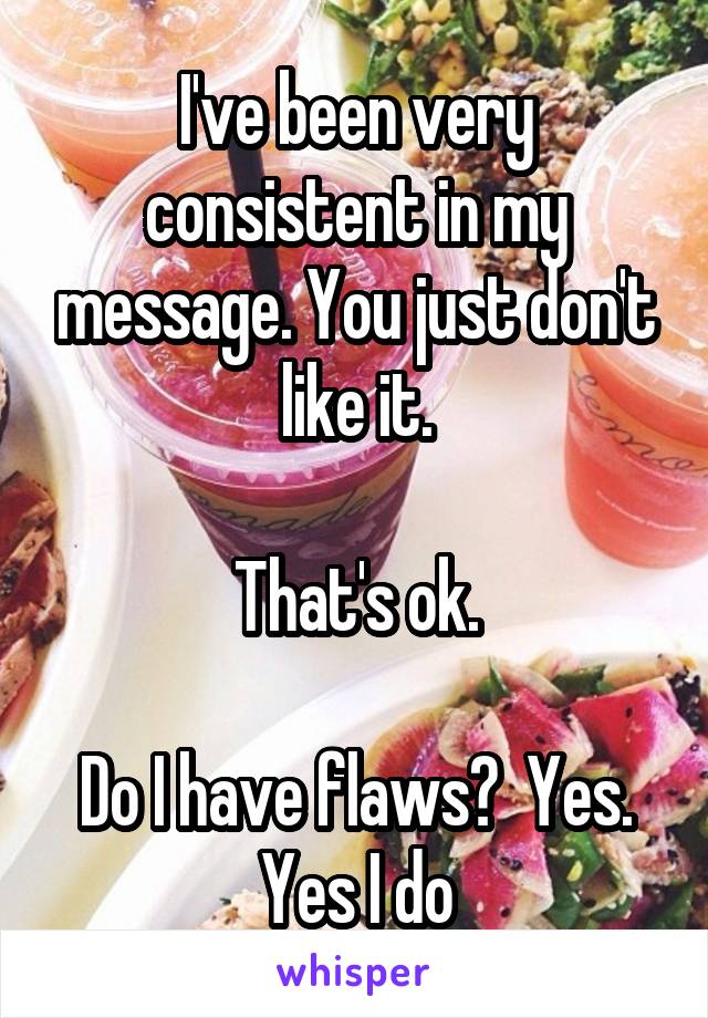 I've been very consistent in my message. You just don't like it.

That's ok.

Do I have flaws?  Yes. Yes I do