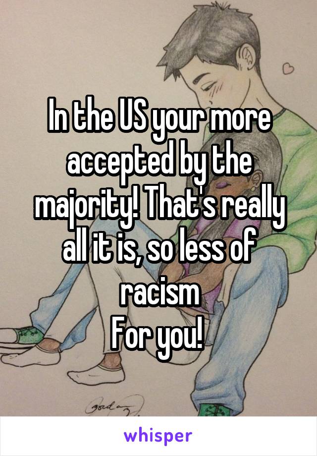 In the US your more accepted by the majority! That's really all it is, so less of racism
For you! 