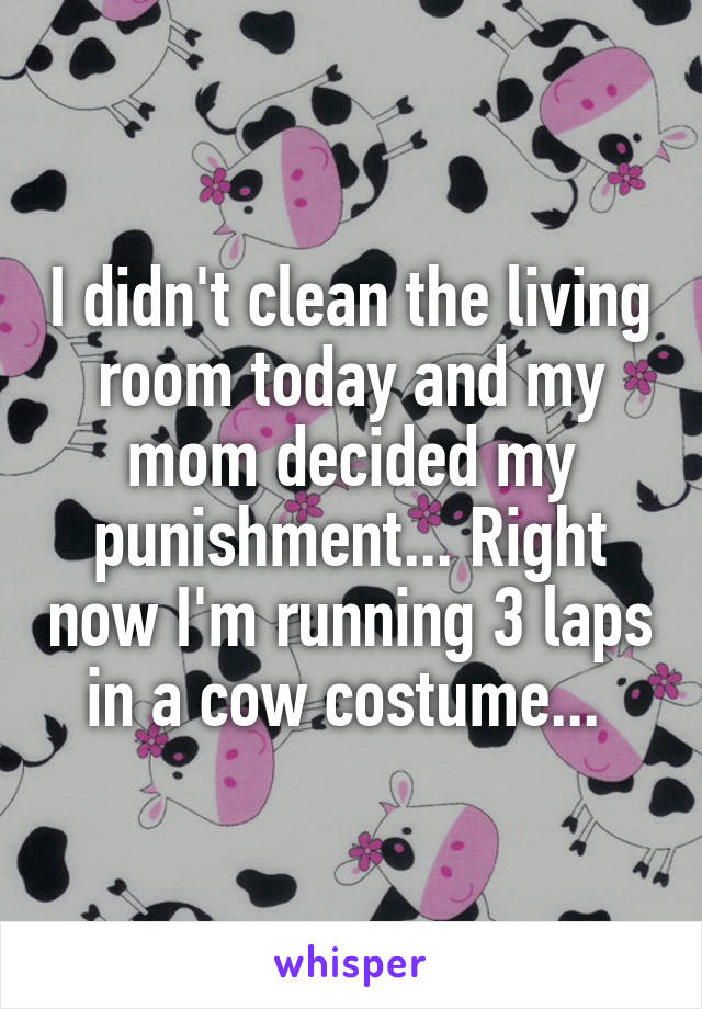 I didn't clean the living room today and my mom decided my punishment... Right now I'm running 3 laps in a cow costume... 