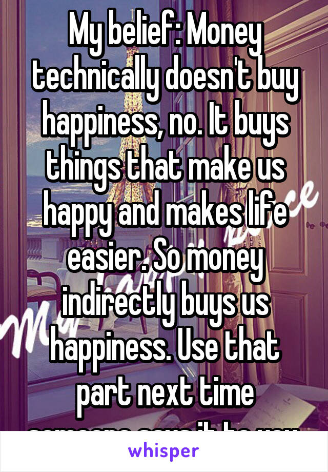 My belief: Money technically doesn't buy happiness, no. It buys things that make us happy and makes life easier. So money indirectly buys us happiness. Use that part next time someone says it to you.