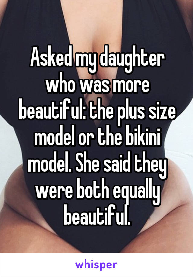 Asked my daughter who was more beautiful: the plus size model or the bikini model. She said they were both equally beautiful.
