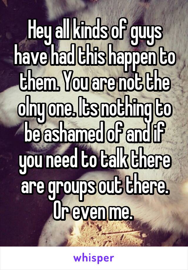 Hey all kinds of guys have had this happen to them. You are not the olny one. Its nothing to be ashamed of and if you need to talk there are groups out there. Or even me. 
