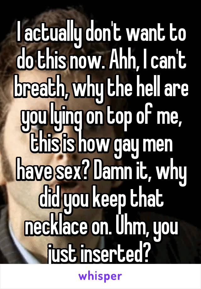 I actually don't want to do this now. Ahh, I can't breath, why the hell are you lying on top of me, this is how gay men have sex? Damn it, why did you keep that necklace on. Uhm, you just inserted? 