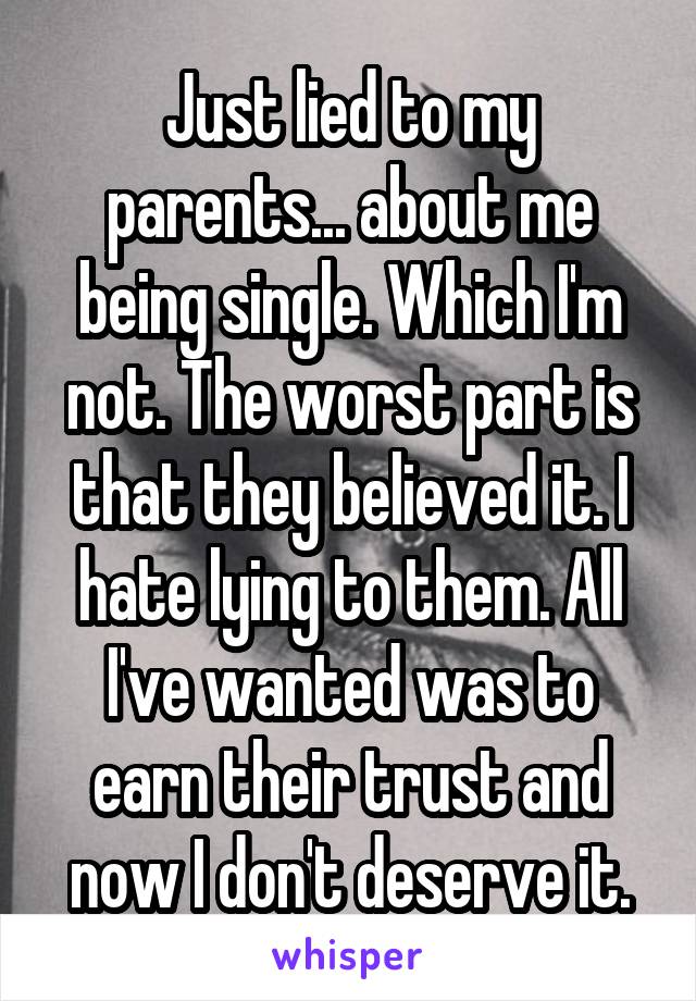 Just lied to my parents... about me being single. Which I'm not. The worst part is that they believed it. I hate lying to them. All I've wanted was to earn their trust and now I don't deserve it.