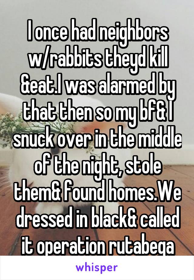 I once had neighbors w/rabbits theyd kill &eat.I was alarmed by that then so my bf& I snuck over in the middle of the night, stole them& found homes.We dressed in black& called it operation rutabega