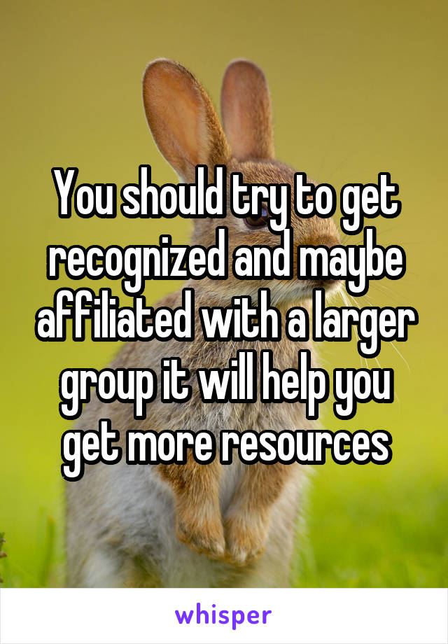 You should try to get recognized and maybe affiliated with a larger group it will help you get more resources