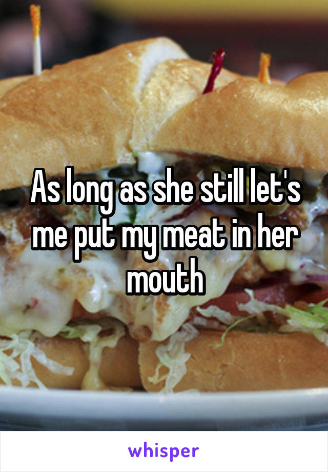 As long as she still let's me put my meat in her mouth