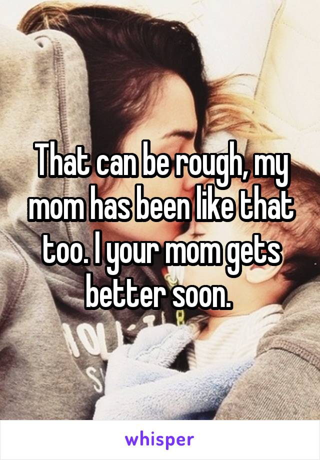 That can be rough, my mom has been like that too. I your mom gets better soon. 