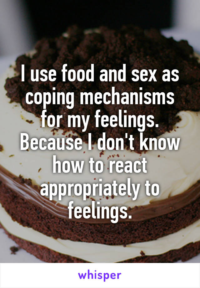 I use food and sex as coping mechanisms for my feelings. Because I don't know how to react appropriately to feelings.