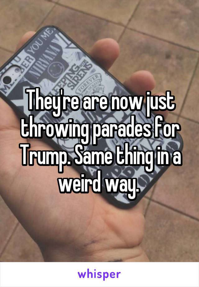 They're are now just throwing parades for Trump. Same thing in a weird way. 