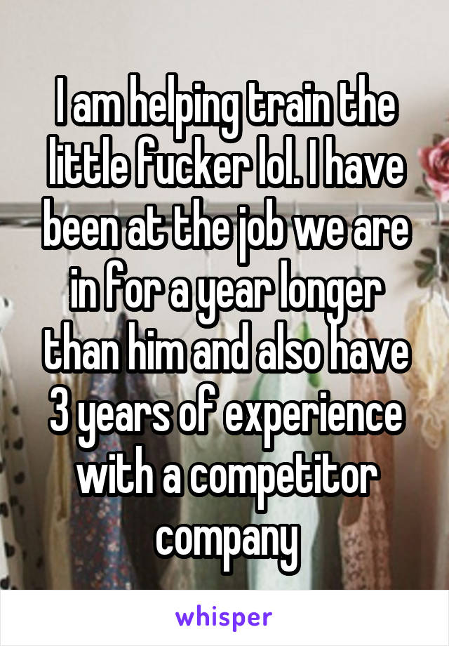 I am helping train the little fucker lol. I have been at the job we are in for a year longer than him and also have 3 years of experience with a competitor company