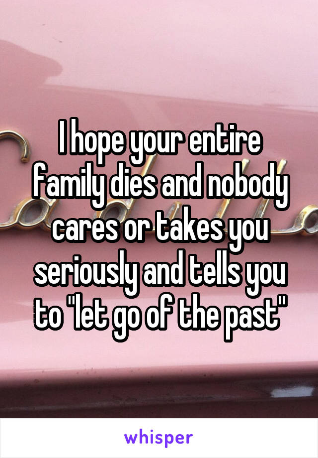 I hope your entire family dies and nobody cares or takes you seriously and tells you to "let go of the past"