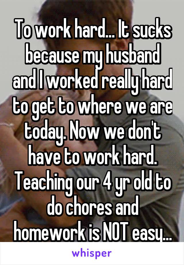 To work hard... It sucks because my husband and I worked really hard to get to where we are today. Now we don't have to work hard. Teaching our 4 yr old to do chores and homework is NOT easy...