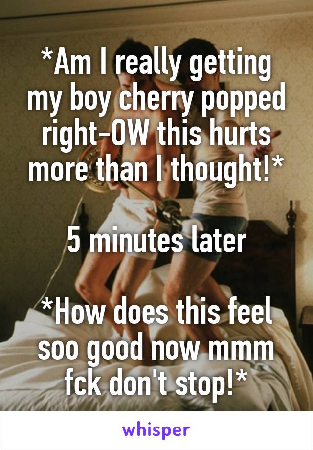 *Am I really getting my boy cherry popped right-OW this hurts more than I thought!*

5 minutes later

*How does this feel soo good now mmm fck don't stop!*