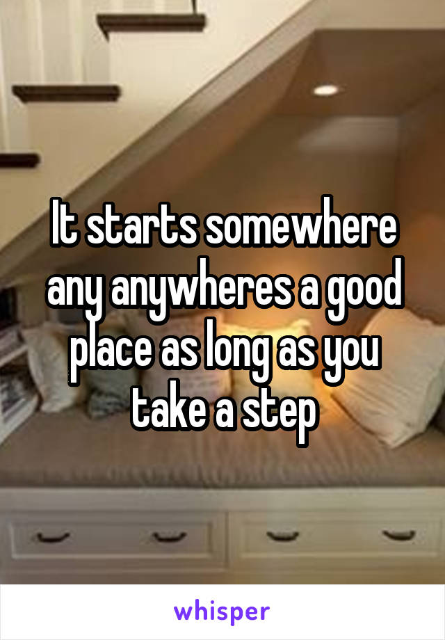 It starts somewhere any anywheres a good place as long as you take a step