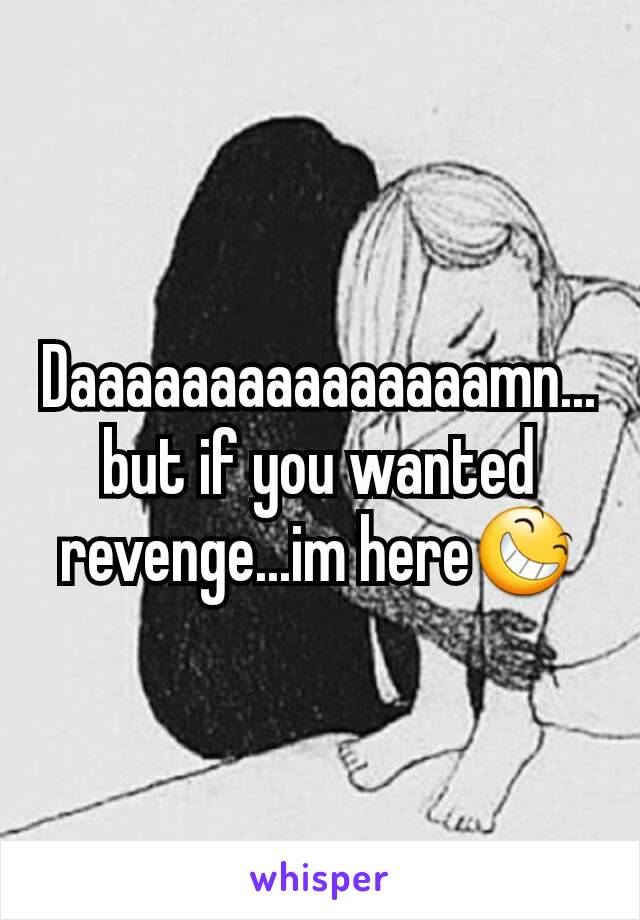 Daaaaaaaaaaaaaaamn...but if you wanted revenge...im here😆