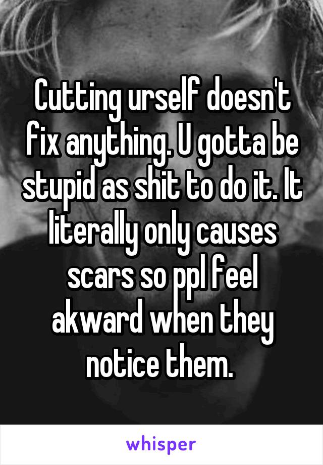Cutting urself doesn't fix anything. U gotta be stupid as shit to do it. It literally only causes scars so ppl feel akward when they notice them. 