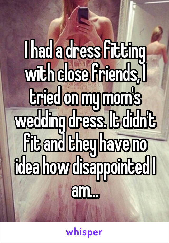I had a dress fitting with close friends, I tried on my mom's wedding dress. It didn't fit and they have no idea how disappointed I am...