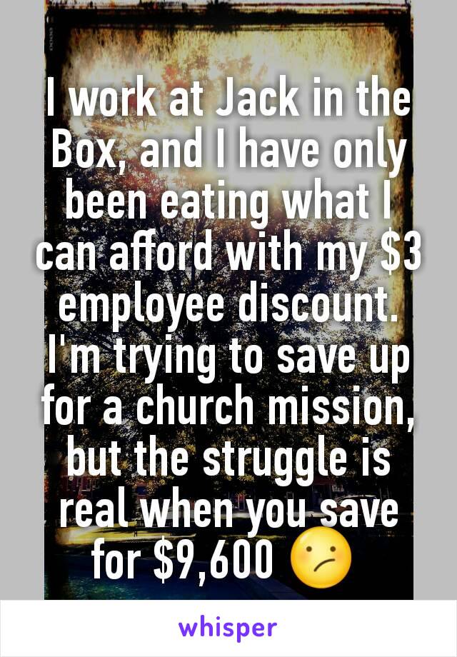 I work at Jack in the Box, and I have only been eating what I can afford with my $3 employee discount. I'm trying to save up for a church mission, but the struggle is real when you save for $9,600 😕 