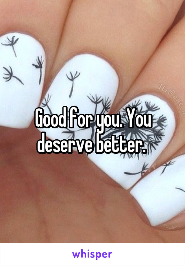 Good for you. You deserve better. 