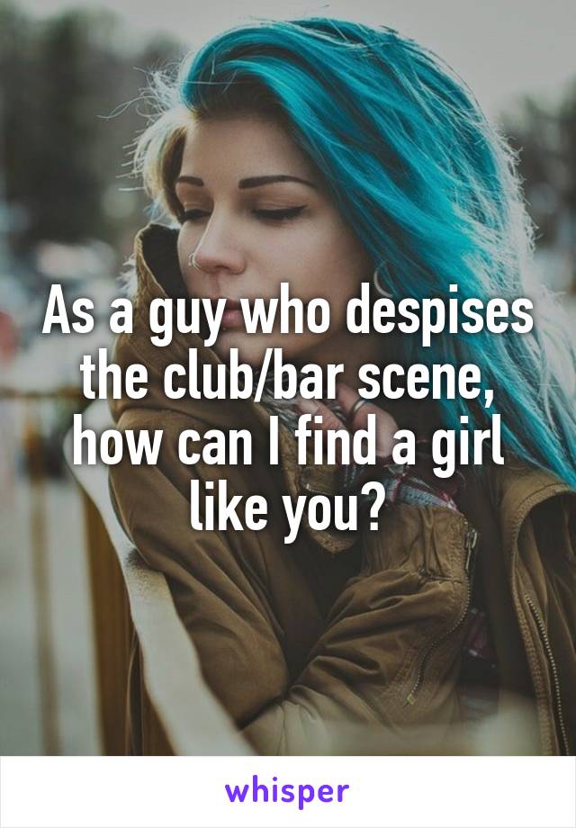 As a guy who despises the club/bar scene, how can I find a girl like you?