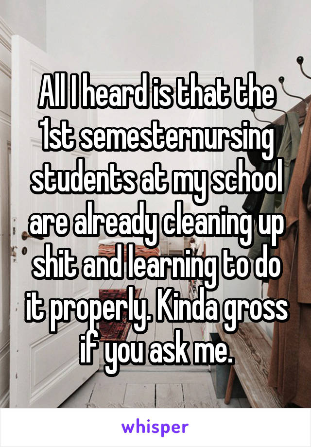 All I heard is that the 1st semesternursing students at my school are already cleaning up shit and learning to do it properly. Kinda gross if you ask me.