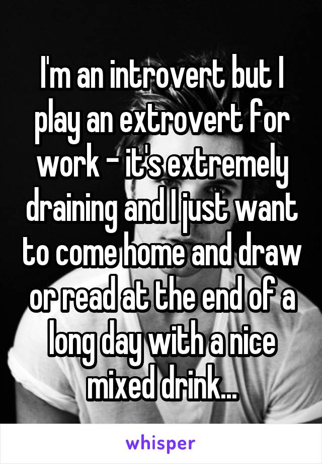 I'm an introvert but I play an extrovert for work - it's extremely draining and I just want to come home and draw or read at the end of a long day with a nice mixed drink...