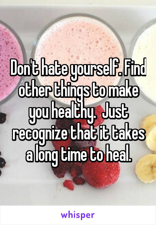 Don't hate yourself. Find other things to make you healthy.  Just recognize that it takes a long time to heal.