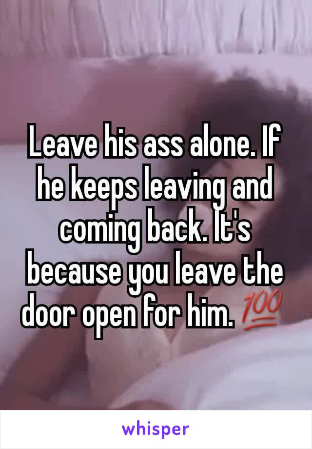Leave his ass alone. If he keeps leaving and coming back. It's because you leave the door open for him.💯